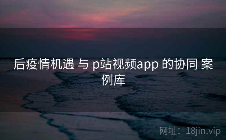 后疫情机遇 与 p站视频app 的协同 案例库 第1张 后疫情机遇 与 p站视频app 的协同 案例库 第1张