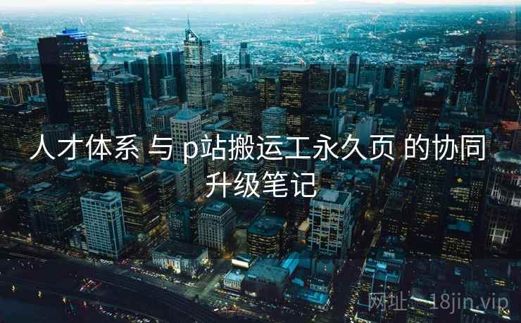 人才体系 与 p站搬运工永久页 的协同 升级笔记 第1张 人才体系 与 p站搬运工永久页 的协同 升级笔记 第1张