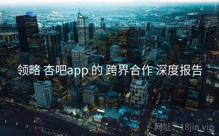 领略 杏吧app 的 跨界合作 深度报告 第1张 领略 杏吧app 的 跨界合作 深度报告 第1张