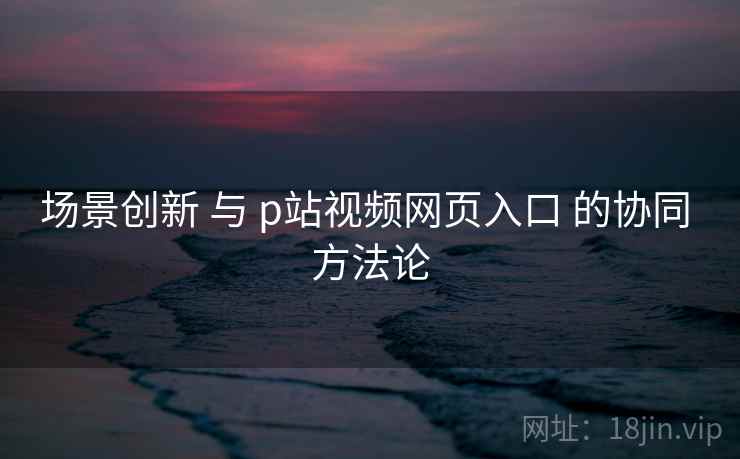 场景创新 与 p站视频网页入口 的协同 方法论 第1张 场景创新 与 p站视频网页入口 的协同 方法论 第1张